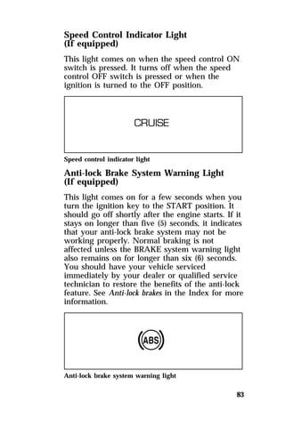Speed Control Indicator Light 
(If equipped) 
This light comes on when the speed control ON 
switch is pressed. It turns off when the speed 
control OFF switch is pressed or when the 
ignition is turned to the OFF position. 
Speed control indicator light 
Anti-lock Brake System Warning Light 
(If equipped) 
This light comes on for a few seconds when you 
turn the ignition key to the START position. It 
should go off shortly after the engine starts. If it 
stays on longer than five (5) seconds, it indicates 
that your anti-lock brake system may not be 
working properly. Normal braking is not 
affected unless the BRAKE system warning light 
also remains on for longer than six (6) seconds. 
You should have your vehicle serviced 
immediately by your dealer or qualified service 
technician to restore the benefits of the anti-lock 
feature. See Anti-lock brakes in the Index for more 
information. 
83 
Anti-lock brake system warning light 
 