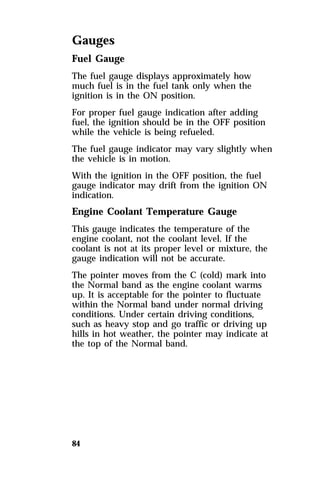 Gauges 
Fuel Gauge 
The fuel gauge displays approximately how 
much fuel is in the fuel tank only when the 
ignition is in the ON position. 
For proper fuel gauge indication after adding 
fuel, the ignition should be in the OFF position 
while the vehicle is being refueled. 
The fuel gauge indicator may vary slightly when 
the vehicle is in motion. 
With the ignition in the OFF position, the fuel 
gauge indicator may drift from the ignition ON 
indication. 
Engine Coolant Temperature Gauge 
This gauge indicates the temperature of the 
engine coolant, not the coolant level. If the 
coolant is not at its proper level or mixture, the 
gauge indication will not be accurate. 
The pointer moves from the C (cold) mark into 
the Normal band as the engine coolant warms 
up. It is acceptable for the pointer to fluctuate 
within the Normal band under normal driving 
conditions. Under certain driving conditions, 
such as heavy stop and go traffic or driving up 
hills in hot weather, the pointer may indicate at 
the top of the Normal band. 
84 
 