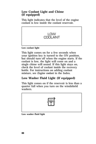 Low Coolant Light and Chime 
(If equipped) 
This light indicates that the level of the engine 
coolant is low inside the coolant reservoir. 
Low coolant light 
This light comes on for a few seconds when 
your ignition key is turned to the ON position, 
but should turn off when the engine starts. If the 
coolant is low, the light will come on and a 
single chime will sound. If this light stays on, 
check the level of coolant inside the recovery 
bottle. For instructions on adding coolant 
mixture, see Engine coolant in the Index. 
Low Washer Fluid Light (If equipped) 
This light comes on if the reservoir is less than a 
quarter full when you turn on the windshield 
washers. 
Low washer fluid light 
88 
 