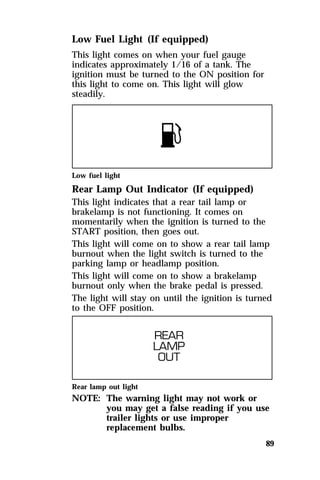 89 
Low Fuel Light (If equipped) 
This light comes on when your fuel gauge 
indicates approximately 1/16 of a tank. The 
ignition must be turned to the ON position for 
this light to come on. This light will glow 
steadily. 
Low fuel light 
Rear Lamp Out Indicator (If equipped) 
This light indicates that a rear tail lamp or 
brakelamp is not functioning. It comes on 
momentarily when the ignition is turned to the 
START position, then goes out. 
This light will come on to show a rear tail lamp 
burnout when the light switch is turned to the 
parking lamp or headlamp position. 
This light will come on to show a brakelamp 
burnout only when the brake pedal is pressed. 
The light will stay on until the ignition is turned 
to the OFF position. 
Rear lamp out light 
NOTE: The warning light may not work or 
you may get a false reading if you use 
trailer lights or use improper 
replacement bulbs. 
 
