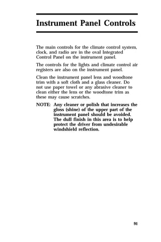 Instrument Panel Controls 
The main controls for the climate control system, 
clock, and radio are in the oval Integrated 
Control Panel on the instrument panel. 
The controls for the lights and climate control air 
registers are also on the instrument panel. 
Clean the instrument panel lens and woodtone 
trim with a soft cloth and a glass cleaner. Do 
not use paper towel or any abrasive cleaner to 
clean either the lens or the woodtone trim as 
these may cause scratches. 
NOTE: Any cleaner or polish that increases the 
91 
gloss (shine) of the upper part of the 
instrument panel should be avoided. 
The dull finish in this area is to help 
protect the driver from undesirable 
windshield reflection. 
 