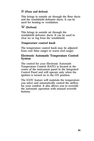 P (Floor and defrost) 
This brings in outside air through the floor ducts 
and the windshield defroster ducts. It can be 
used for heating or ventilation. 
V (Defrost) 
This brings in outside air through the 
windshield defroster ducts. It can be used to 
clear ice or fog from the windshield. 
Temperature control knob 
The temperature control knob may be adjusted 
from cool (blue range) to warm (red range). 
Electronic Automatic Temperature Control 
System 
The control for your Electronic Automatic 
Temperature Control (EATC) is located at the 
center of the instrument panel in the Integrated 
Control Panel and will operate only when the 
ignition is turned on to the ON position. 
The EATC feature will maintain the temperature 
you select and automatically control the airflow 
for your comfort. It also allows you to override 
the automatic operation with manual override 
buttons. 
95 
 