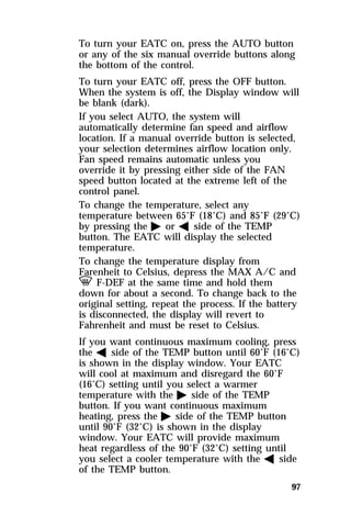 To turn your EATC on, press the AUTO button 
or any of the six manual override buttons along 
the bottom of the control. 
To turn your EATC off, press the OFF button. 
When the system is off, the Display window will 
be blank (dark). 
If you select AUTO, the system will 
automatically determine fan speed and airflow 
location. If a manual override button is selected, 
your selection determines airflow location only. 
Fan speed remains automatic unless you 
override it by pressing either side of the FAN 
speed button located at the extreme left of the 
control panel. 
To change the temperature, select any 
temperature between 65°F (18°C) and 85°F (29°C) 
by pressing the a or b side of the TEMP 
button. The EATC will display the selected 
temperature. 
To change the temperature display from 
Farenheit to Celsius, depress the MAX A/C and 
V F-DEF at the same time and hold them 
down for about a second. To change back to the 
original setting, repeat the process. If the battery 
is disconnected, the display will revert to 
Fahrenheit and must be reset to Celsius. 
If you want continuous maximum cooling, press 
the b side of the TEMP button until 60°F (16°C) 
is shown in the display window. Your EATC 
will cool at maximum and disregard the 60°F 
(16°C) setting until you select a warmer 
temperature with the a side of the TEMP 
button. If you want continuous maximum 
heating, press the a side of the TEMP button 
until 90°F (32°C) is shown in the display 
window. Your EATC will provide maximum 
heat regardless of the 90°F (32°C) setting until 
you select a cooler temperature with the b side 
of the TEMP button. 
97 
 