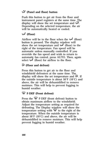 S (Panel and floor) button 
Push this button to get air from the floor and 
instrument panel registers at the same time. The 
display will show the set temperature and S. 
Depending on the selected temperature, the air 
will be automatically heated or cooled. 
R (Floor) 
Airflow will be to the floor when the R (floor) 
button is pressed. The display window will 
show the set temperature and R (floor) to the 
right of the temperature. Fan speed will be 
automatic unless manually controlled. If you 
override the fan speed and wish to return to 
automatic fan control, press AUTO. Then, again 
select R (floor) for airflow to the floor. 
P (Floor and defrost) 
Press this button to get air to the floor and 
windshield defrosters at the same time. The 
display will show the set temperature and P. If 
the outside temperature is about 50°F (10°C) and 
above, the air will be dehumidified to remove 
moisture. This will help to prevent fogging in 
humid weather. 
V F-DEF (Front defrost) 
Press the V F-DEF (front defrost) button to 
obtain maximum airflow to the windshield. 
Adjust the temperature setting as required for 
defrosting. The Display window will show the 
temperature setting with V to the right of the 
temperature. When the outside temperature is 
about 50°F (10°C) and above, the air will be 
dehumidified to remove moisture. This will help 
prevent fogging in humid weather. 
102 
 