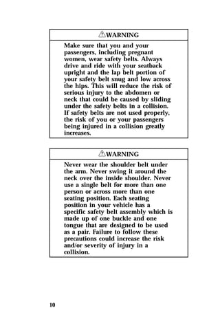 10 
RWARNING 
Make sure that you and your 
passengers, including pregnant 
women, wear safety belts. Always 
drive and ride with your seatback 
upright and the lap belt portion of 
your safety belt snug and low across 
the hips. This will reduce the risk of 
serious injury to the abdomen or 
neck that could be caused by sliding 
under the safety belts in a collision. 
If safety belts are not used properly, 
the risk of you or your passengers 
being injured in a collision greatly 
increases. 
RWARNING 
Never wear the shoulder belt under 
the arm. Never swing it around the 
neck over the inside shoulder. Never 
use a single belt for more than one 
person or across more than one 
seating position. Each seating 
position in your vehicle has a 
specific safety belt assembly which is 
made up of one buckle and one 
tongue that are designed to be used 
as a pair. Failure to follow these 
precautions could increase the risk 
and/or severity of injury in a 
collision. 
 