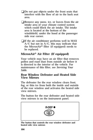 qDo not put objects under the front seats that 
interfere with the flow of air to the back seat 
area. 
qRemove any snow, ice, or leaves from the air 
intake area of your climate control system 
which could block the air intake. The intake 
area is located at the bottom of the 
windshield, under the hood at the passenger 
side rear corner. 
qIf the air conditioner performs well in MAX 
A/C but not in A/C, this may indicate that 
the MicronAirH filter (if equipped) needs to 
be replaced. 
MicronAirH Air Filter (If equipped) 
Your vehicle may have an air filter that removes 
pollen and road dust from outside air before it 
is directed to the interior of the vehicle. For 
maintenance of this filter, see Servicing Your 
Sable. 
Rear Window Defroster and Heated Side 
View Mirrors 
The defroster for the rear window clears frost, 
fog, or thin ice from both the inside and outside 
of the rear window and activates the heated side 
view mirrors. 
The button for the rear defroster and heated side 
view mirrors is on the instrument panel. 
The button that controls the rear window defroster and 
heated side view mirrors 
104 
 