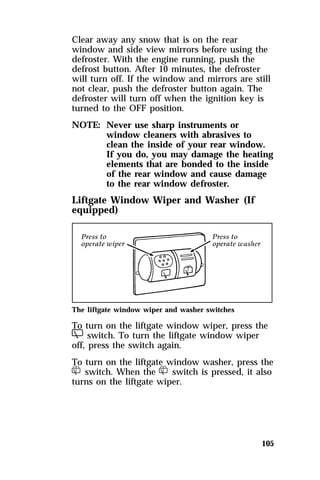 Clear away any snow that is on the rear 
window and side view mirrors before using the 
defroster. With the engine running, push the 
defrost button. After 10 minutes, the defroster 
will turn off. If the window and mirrors are still 
not clear, push the defroster button again. The 
defroster will turn off when the ignition key is 
turned to the OFF position. 
NOTE: Never use sharp instruments or 
window cleaners with abrasives to 
clean the inside of your rear window. 
If you do, you may damage the heating 
elements that are bonded to the inside 
of the rear window and cause damage 
to the rear window defroster. 
105 
Liftgate Window Wiper and Washer (If 
equipped) 
The liftgate window wiper and washer switches 
To turn on the liftgate window wiper, press the 
b switch. To turn the liftgate window wiper 
off, press the switch again. 
To turn on the liftgate window washer, press the 
d switch. When the d switch is pressed, it also 
turns on the liftgate wiper. 
 