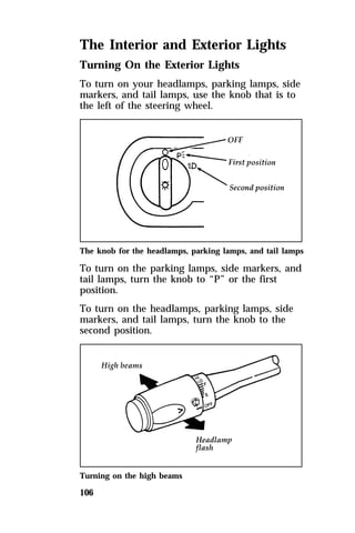The Interior and Exterior Lights 
Turning On the Exterior Lights 
To turn on your headlamps, parking lamps, side 
markers, and tail lamps, use the knob that is to 
the left of the steering wheel. 
The knob for the headlamps, parking lamps, and tail lamps 
To turn on the parking lamps, side markers, and 
tail lamps, turn the knob to “P” or the first 
position. 
To turn on the headlamps, parking lamps, side 
markers, and tail lamps, turn the knob to the 
second position. 
Turning on the high beams 
106 
 