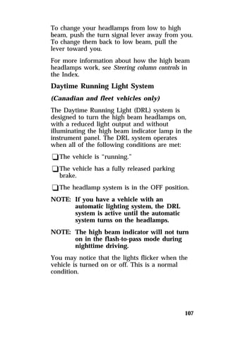 To change your headlamps from low to high 
beam, push the turn signal lever away from you. 
To change them back to low beam, pull the 
lever toward you. 
For more information about how the high beam 
headlamps work, see Steering column controls in 
the Index. 
Daytime Running Light System 
(Canadian and fleet vehicles only) 
The Daytime Running Light (DRL) system is 
designed to turn the high beam headlamps on, 
with a reduced light output and without 
illuminating the high beam indicator lamp in the 
instrument panel. The DRL system operates 
when all of the following conditions are met: 
qThe vehicle is “running.” 
qThe vehicle has a fully released parking 
brake. 
qThe headlamp system is in the OFF position. 
NOTE: If you have a vehicle with an 
107 
automatic lighting system, the DRL 
system is active until the automatic 
system turns on the headlamps. 
NOTE: The high beam indicator will not turn 
on in the flash-to-pass mode during 
nighttime driving. 
You may notice that the lights flicker when the 
vehicle is turned on or off. This is a normal 
condition. 
 