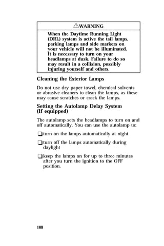 108 
RWARNING 
When the Daytime Running Light 
(DRL) system is active the tail lamps, 
parking lamps and side markers on 
your vehicle will not be illuminated. 
It is necessary to turn on your 
headlamps at dusk. Failure to do so 
may result in a collision, possibly 
injuring yourself and others. 
Cleaning the Exterior Lamps 
Do not use dry paper towel, chemical solvents 
or abrasive cleaners to clean the lamps, as these 
may cause scratches or crack the lamps. 
Setting the Autolamp Delay System 
(If equipped) 
The autolamp sets the headlamps to turn on and 
off automatically. You can use the autolamp to: 
qturn on the lamps automatically at night 
qturn off the lamps automatically during 
daylight 
qkeep the lamps on for up to three minutes 
after you turn the ignition to the OFF 
position. 
 