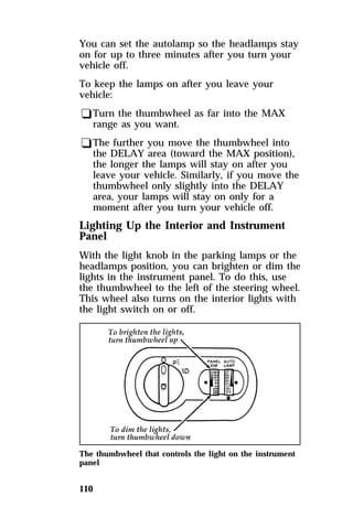 You can set the autolamp so the headlamps stay 
on for up to three minutes after you turn your 
vehicle off. 
To keep the lamps on after you leave your 
vehicle: 
qTurn the thumbwheel as far into the MAX 
range as you want. 
qThe further you move the thumbwheel into 
the DELAY area (toward the MAX position), 
the longer the lamps will stay on after you 
leave your vehicle. Similarly, if you move the 
thumbwheel only slightly into the DELAY 
area, your lamps will stay on only for a 
moment after you turn your vehicle off. 
Lighting Up the Interior and Instrument 
Panel 
With the light knob in the parking lamps or the 
headlamps position, you can brighten or dim the 
lights in the instrument panel. To do this, use 
the thumbwheel to the left of the steering wheel. 
This wheel also turns on the interior lights with 
the light switch on or off. 
The thumbwheel that controls the light on the instrument 
panel 
110 
 