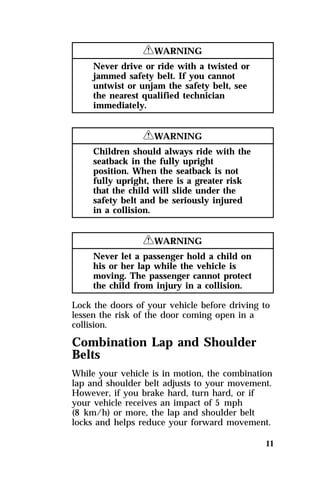 11 
RWARNING 
Never drive or ride with a twisted or 
jammed safety belt. If you cannot 
untwist or unjam the safety belt, see 
the nearest qualified technician 
immediately. 
RWARNING 
Children should always ride with the 
seatback in the fully upright 
position. When the seatback is not 
fully upright, there is a greater risk 
that the child will slide under the 
safety belt and be seriously injured 
in a collision. 
RWARNING 
Never let a passenger hold a child on 
his or her lap while the vehicle is 
moving. The passenger cannot protect 
the child from injury in a collision. 
Lock the doors of your vehicle before driving to 
lessen the risk of the door coming open in a 
collision. 
Combination Lap and Shoulder 
Belts 
While your vehicle is in motion, the combination 
lap and shoulder belt adjusts to your movement. 
However, if you brake hard, turn hard, or if 
your vehicle receives an impact of 5 mph 
(8 km/h) or more, the lap and shoulder belt 
locks and helps reduce your forward movement. 
 