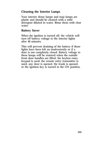 Cleaning the Interior Lamps 
Your interior dome lamps and map lamps are 
plastic and should be cleaned with a mild 
detergent diluted in water. Rinse them with clear 
water. 
Battery Saver 
When the ignition is turned off, the vehicle will 
turn off battery voltage to the interior lights 
after 40 minutes. 
This will prevent draining of the battery if those 
lights have been left on inadvertently or if a 
door is not completely closed. Battery voltage to 
these lamps will be restored when the outside 
front door handles are lifted, the keyless entry 
keypad is used, the remote entry transmitter is 
used, any door is opened, the trunk is opened, 
or the ignition key is turned to the ON position. 
113 
 