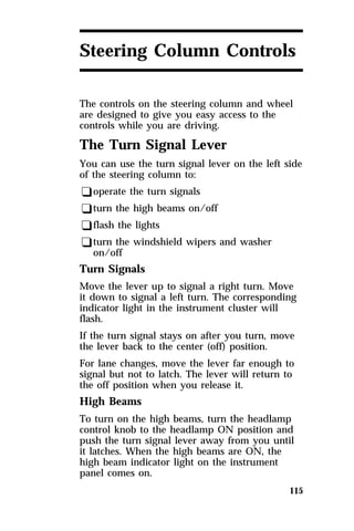 Steering Column Controls 
The controls on the steering column and wheel 
are designed to give you easy access to the 
controls while you are driving. 
The Turn Signal Lever 
You can use the turn signal lever on the left side 
of the steering column to: 
qoperate the turn signals 
qturn the high beams on/off 
qflash the lights 
qturn the windshield wipers and washer 
115 
on/off 
Turn Signals 
Move the lever up to signal a right turn. Move 
it down to signal a left turn. The corresponding 
indicator light in the instrument cluster will 
flash. 
If the turn signal stays on after you turn, move 
the lever back to the center (off) position. 
For lane changes, move the lever far enough to 
signal but not to latch. The lever will return to 
the off position when you release it. 
High Beams 
To turn on the high beams, turn the headlamp 
control knob to the headlamp ON position and 
push the turn signal lever away from you until 
it latches. When the high beams are ON, the 
high beam indicator light on the instrument 
panel comes on. 
 