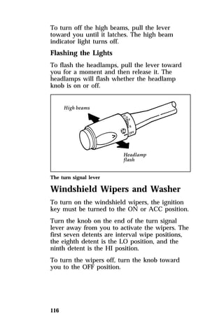 To turn off the high beams, pull the lever 
toward you until it latches. The high beam 
indicator light turns off. 
Flashing the Lights 
To flash the headlamps, pull the lever toward 
you for a moment and then release it. The 
headlamps will flash whether the headlamp 
knob is on or off. 
The turn signal lever 
Windshield Wipers and Washer 
To turn on the windshield wipers, the ignition 
key must be turned to the ON or ACC position. 
Turn the knob on the end of the turn signal 
lever away from you to activate the wipers. The 
first seven detents are interval wipe positions, 
the eighth detent is the LO position, and the 
ninth detent is the HI position. 
To turn the wipers off, turn the knob toward 
you to the OFF position. 
116 
 