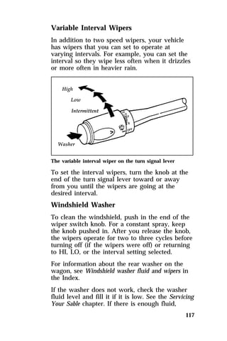 Variable Interval Wipers 
In addition to two speed wipers, your vehicle 
has wipers that you can set to operate at 
varying intervals. For example, you can set the 
interval so they wipe less often when it drizzles 
or more often in heavier rain. 
The variable interval wiper on the turn signal lever 
To set the interval wipers, turn the knob at the 
end of the turn signal lever toward or away 
from you until the wipers are going at the 
desired interval. 
Windshield Washer 
To clean the windshield, push in the end of the 
wiper switch knob. For a constant spray, keep 
the knob pushed in. After you release the knob, 
the wipers operate for two to three cycles before 
turning off (if the wipers were off) or returning 
to HI, LO, or the interval setting selected. 
For information about the rear washer on the 
wagon, see Windshield washer fluid and wipers in 
the Index. 
If the washer does not work, check the washer 
fluid level and fill it if it is low. See the Servicing 
Your Sable chapter. If there is enough fluid, 
117 
 