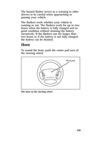 The hazard flasher serves as a warning to other 
drivers to be careful when approaching or 
passing your vehicle. 
The flashers work whether your vehicle is 
running or not. The flashers work for up to two 
hours when the battery is fully charged and in 
good condition without draining the battery 
excessively. If the flashers run for longer than 
two hours or if the battery is not fully charged, 
the battery can be drained. 
Horn 
To sound the horn, push the center pad area of 
the steering wheel. 
119 
The horn on the steering wheel 
 