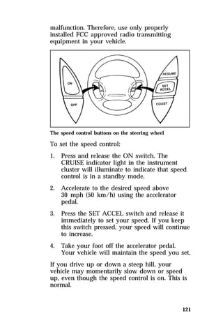 121 
malfunction. Therefore, use only properly 
installed FCC approved radio transmitting 
equipment in your vehicle. 
The speed control buttons on the steering wheel 
To set the speed control: 
1. Press and release the ON switch. The 
CRUISE indicator light in the instrument 
cluster will illuminate to indicate that speed 
control is in a standby mode. 
2. Accelerate to the desired speed above 
30 mph (50 km/h) using the accelerator 
pedal. 
3. Press the SET ACCEL switch and release it 
immediately to set your speed. If you keep 
this switch pressed, your speed will continue 
to increase. 
4. Take your foot off the accelerator pedal. 
Your vehicle will maintain the speed you set. 
If you drive up or down a steep hill, your 
vehicle may momentarily slow down or speed 
up, even though the speed control is on. This is 
normal. 
 