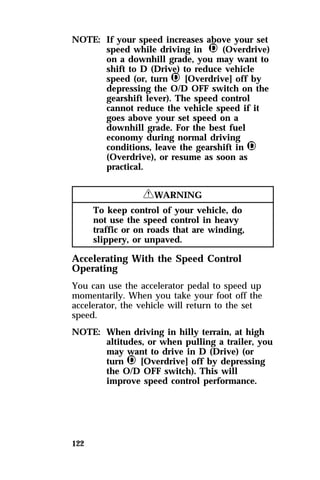 NOTE: If your speed increases above your set 
122 
speed while driving in j (Overdrive) 
on a downhill grade, you may want to 
shift to D (Drive) to reduce vehicle 
speed (or, turn j [Overdrive] off by 
depressing the O/D OFF switch on the 
gearshift lever). The speed control 
cannot reduce the vehicle speed if it 
goes above your set speed on a 
downhill grade. For the best fuel 
economy during normal driving 
conditions, leave the gearshift in j 
(Overdrive), or resume as soon as 
practical. 
RWARNING 
To keep control of your vehicle, do 
not use the speed control in heavy 
traffic or on roads that are winding, 
slippery, or unpaved. 
Accelerating With the Speed Control 
Operating 
You can use the accelerator pedal to speed up 
momentarily. When you take your foot off the 
accelerator, the vehicle will return to the set 
speed. 
NOTE: When driving in hilly terrain, at high 
altitudes, or when pulling a trailer, you 
may want to drive in D (Drive) (or 
turn j [Overdrive] off by depressing 
the O/D OFF switch). This will 
improve speed control performance. 
 