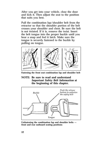 After you get into your vehicle, close the door 
and lock it. Then adjust the seat to the position 
that suits you best. 
Pull the combination lap/shoulder belt from the 
retractor so that the shoulder portion of the belt 
crosses your shoulder and chest. Be sure the belt 
is not twisted. If it is, remove the twist. Insert 
the belt tongue into the proper buckle until you 
hear a snap and feel it latch. Make sure the 
tongue is securely fastened to the buckle by 
pulling on tongue. 
Fastening the front seat combination lap and shoulder belt 
NOTE: Be sure to read and understand 
12 
Important Safety Belt Information at 
the beginning of this chapter. 
Unfastening the combination lap and shoulder belts — 
front and rear outboard seating positions 
 