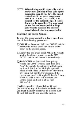 NOTE: When driving uphill, especially with a 
heavy load, you may notice your speed 
decreasing even if you have the speed 
control set. If the speed drops more 
than 8 to 14 mph (13-23 km/h) it is 
normal for the automatic speed control 
feature to be cancelled. You may need 
to use the accelerator pedal to help 
your vehicle maintain the selected 
speed when driving up steep grades. 
Resetting the Speed Control 
To reset the speed control to a lower speed, use 
one of the following procedures: 
qCOAST — Press and hold the COAST switch. 
Release the switch when the vehicle slows 
down to the desired speed. 
qLightly tap the brake pedal. When the vehicle 
attains the desired speed, press the SET 
ACCEL switch and release it immediately. 
qTAP-DOWN — Press and then quickly 
release the COAST switch. Each time you 
“tap” the switch, the set speed will decrease 
by 1 mph (1.6 km/h). Multiple taps will 
cause the set speed to decrease in increments 
of 1 mph (1.6 km/h). For example, if the 
current set speed is 60 mph (96 km/h) 5 taps 
of the COAST switch will decrease the 
vehicle speed and SET it at 55 mph 
(88 km/h). 
If vehicle speed is reduced below 30 mph 
(50 km/h) by any of the above methods, then 
you must manually accelerate to a speed over 
30 mph (50 km/h) and reset the system. 
123 
 