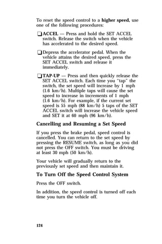 To reset the speed control to a higher speed, use 
one of the following procedures: 
qACCEL — Press and hold the SET ACCEL 
switch. Release the switch when the vehicle 
has accelerated to the desired speed. 
qDepress the accelerator pedal. When the 
vehicle attains the desired speed, press the 
SET ACCEL switch and release it 
immediately. 
qTAP-UP — Press and then quickly release the 
SET ACCEL switch. Each time you “tap” the 
switch, the set speed will increase by 1 mph 
(1.6 km/h). Multiple taps will cause the set 
speed to increase in increments of 1 mph 
(1.6 km/h). For example, if the current set 
speed is 55 mph (88 km/h) 5 taps of the SET 
ACCEL switch will increase the vehicle speed 
and SET it at 60 mph (96 km/h). 
Cancelling and Resuming a Set Speed 
If you press the brake pedal, speed control is 
cancelled. You can return to the set speed by 
pressing the RESUME switch, as long as you did 
not press the OFF switch. You must be driving 
at least 30 mph (50 km/h). 
Your vehicle will gradually return to the 
previously set speed and then maintain it. 
To Turn Off the Speed Control System 
Press the OFF switch. 
In addition, the speed control is turned off each 
time you turn the vehicle off. 
124 
 