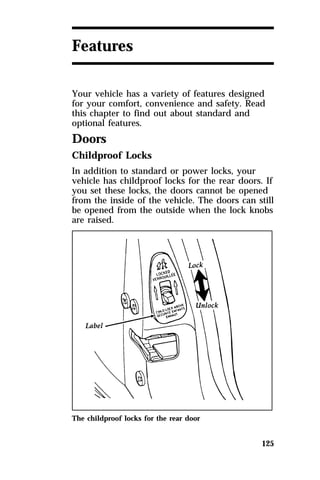 125 
Features 
Your vehicle has a variety of features designed 
for your comfort, convenience and safety. Read 
this chapter to find out about standard and 
optional features. 
Doors 
Childproof Locks 
In addition to standard or power locks, your 
vehicle has childproof locks for the rear doors. If 
you set these locks, the doors cannot be opened 
from the inside of the vehicle. The doors can still 
be opened from the outside when the lock knobs 
are raised. 
The childproof locks for the rear door 
 