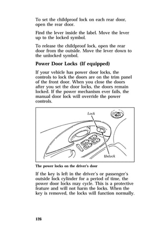 To set the childproof lock on each rear door, 
open the rear door. 
Find the lever inside the label. Move the lever 
up to the locked symbol. 
To release the childproof lock, open the rear 
door from the outside. Move the lever down to 
the unlocked symbol. 
Power Door Locks (If equipped) 
If your vehicle has power door locks, the 
controls to lock the doors are on the trim panel 
of the front door. When you close the doors 
after you set the door locks, the doors remain 
locked. If the power mechanism ever fails, the 
manual door lock will override the power 
controls. 
The power locks on the driver’s door 
If the key is left in the driver’s or passenger’s 
outside lock cylinder for a period of time, the 
power door locks may cycle. This is a protective 
feature and will not harm the locks. When the 
key is removed, the locks will function normally. 
126 
 