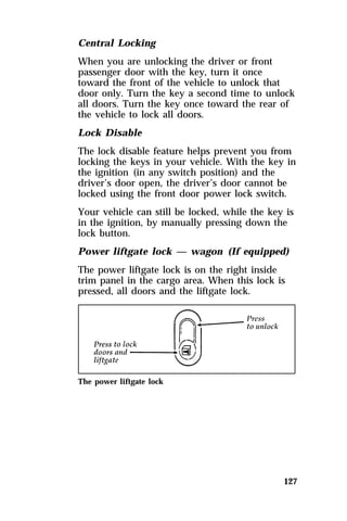 Central Locking 
When you are unlocking the driver or front 
passenger door with the key, turn it once 
toward the front of the vehicle to unlock that 
door only. Turn the key a second time to unlock 
all doors. Turn the key once toward the rear of 
the vehicle to lock all doors. 
Lock Disable 
The lock disable feature helps prevent you from 
locking the keys in your vehicle. With the key in 
the ignition (in any switch position) and the 
driver’s door open, the driver’s door cannot be 
locked using the front door power lock switch. 
Your vehicle can still be locked, while the key is 
in the ignition, by manually pressing down the 
lock button. 
Power liftgate lock — wagon (If equipped) 
The power liftgate lock is on the right inside 
trim panel in the cargo area. When this lock is 
pressed, all doors and the liftgate lock. 
127 
The power liftgate lock 
 