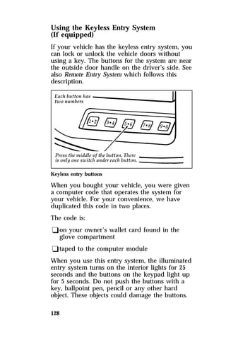 Using the Keyless Entry System 
(If equipped) 
If your vehicle has the keyless entry system, you 
can lock or unlock the vehicle doors without 
using a key. The buttons for the system are near 
the outside door handle on the driver’s side. See 
also Remote Entry System which follows this 
description. 
Keyless entry buttons 
When you bought your vehicle, you were given 
a computer code that operates the system for 
your vehicle. For your convenience, we have 
duplicated this code in two places. 
The code is: 
qon your owner’s wallet card found in the 
glove compartment 
qtaped to the computer module 
When you use this entry system, the illuminated 
entry system turns on the interior lights for 25 
seconds and the buttons on the keypad light up 
for 5 seconds. Do not push the buttons with a 
key, ballpoint pen, pencil or any other hard 
object. These objects could damage the buttons. 
128 
 