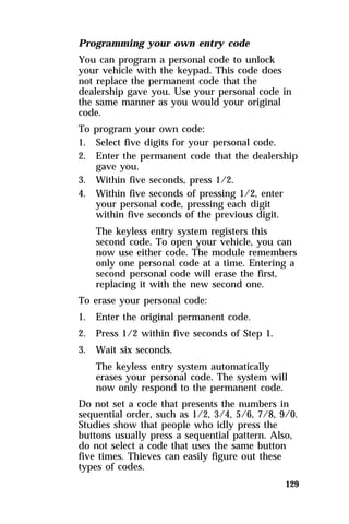 Programming your own entry code 
You can program a personal code to unlock 
your vehicle with the keypad. This code does 
not replace the permanent code that the 
dealership gave you. Use your personal code in 
the same manner as you would your original 
code. 
To program your own code: 
1. Select five digits for your personal code. 
2. Enter the permanent code that the dealership 
129 
gave you. 
3. Within five seconds, press 1/2. 
4. Within five seconds of pressing 1/2, enter 
your personal code, pressing each digit 
within five seconds of the previous digit. 
The keyless entry system registers this 
second code. To open your vehicle, you can 
now use either code. The module remembers 
only one personal code at a time. Entering a 
second personal code will erase the first, 
replacing it with the new second one. 
To erase your personal code: 
1. Enter the original permanent code. 
2. Press 1/2 within five seconds of Step 1. 
3. Wait six seconds. 
The keyless entry system automatically 
erases your personal code. The system will 
now only respond to the permanent code. 
Do not set a code that presents the numbers in 
sequential order, such as 1/2, 3/4, 5/6, 7/8, 9/0. 
Studies show that people who idly press the 
buttons usually press a sequential pattern. Also, 
do not select a code that uses the same button 
five times. Thieves can easily figure out these 
types of codes. 
 