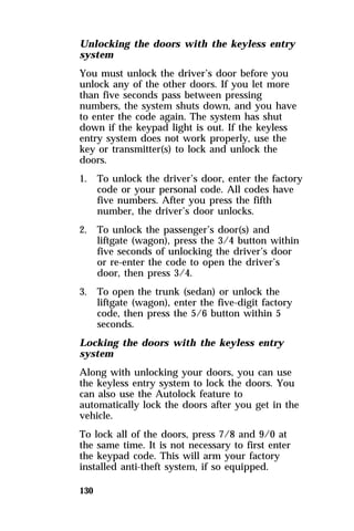 Unlocking the doors with the keyless entry 
system 
You must unlock the driver’s door before you 
unlock any of the other doors. If you let more 
than five seconds pass between pressing 
numbers, the system shuts down, and you have 
to enter the code again. The system has shut 
down if the keypad light is out. If the keyless 
entry system does not work properly, use the 
key or transmitter(s) to lock and unlock the 
doors. 
1. To unlock the driver’s door, enter the factory 
130 
code or your personal code. All codes have 
five numbers. After you press the fifth 
number, the driver’s door unlocks. 
2. To unlock the passenger’s door(s) and 
liftgate (wagon), press the 3/4 button within 
five seconds of unlocking the driver’s door 
or re-enter the code to open the driver’s 
door, then press 3/4. 
3. To open the trunk (sedan) or unlock the 
liftgate (wagon), enter the five-digit factory 
code, then press the 5/6 button within 5 
seconds. 
Locking the doors with the keyless entry 
system 
Along with unlocking your doors, you can use 
the keyless entry system to lock the doors. You 
can also use the Autolock feature to 
automatically lock the doors after you get in the 
vehicle. 
To lock all of the doors, press 7/8 and 9/0 at 
the same time. It is not necessary to first enter 
the keypad code. This will arm your factory 
installed anti-theft system, if so equipped. 
 