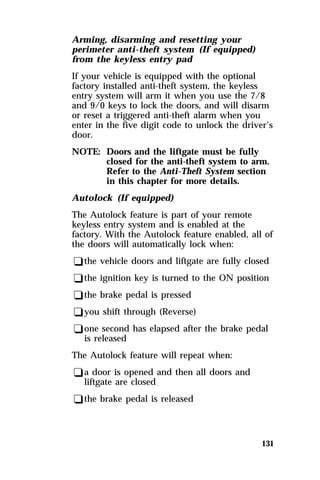 Arming, disarming and resetting your 
perimeter anti-theft system (If equipped) 
from the keyless entry pad 
If your vehicle is equipped with the optional 
factory installed anti-theft system, the keyless 
entry system will arm it when you use the 7/8 
and 9/0 keys to lock the doors, and will disarm 
or reset a triggered anti-theft alarm when you 
enter in the five digit code to unlock the driver’s 
door. 
NOTE: Doors and the liftgate must be fully 
closed for the anti-theft system to arm. 
Refer to the Anti-Theft System section 
in this chapter for more details. 
Autolock (If equipped) 
The Autolock feature is part of your remote 
keyless entry system and is enabled at the 
factory. With the Autolock feature enabled, all of 
the doors will automatically lock when: 
qthe vehicle doors and liftgate are fully closed 
qthe ignition key is turned to the ON position 
qthe brake pedal is pressed 
qyou shift through (Reverse) 
qone second has elapsed after the brake pedal 
131 
is released 
The Autolock feature will repeat when: 
qa door is opened and then all doors and 
liftgate are closed 
qthe brake pedal is released 
 