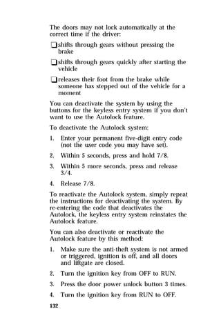 The doors may not lock automatically at the 
correct time if the driver: 
qshifts through gears without pressing the 
brake 
qshifts through gears quickly after starting the 
vehicle 
qreleases their foot from the brake while 
someone has stepped out of the vehicle for a 
moment 
You can deactivate the system by using the 
buttons for the keyless entry system if you don’t 
want to use the Autolock feature. 
To deactivate the Autolock system: 
1. Enter your permanent five-digit entry code 
132 
(not the user code you may have set). 
2. Within 5 seconds, press and hold 7/8. 
3. Within 5 more seconds, press and release 
3/4. 
4. Release 7/8. 
To reactivate the Autolock system, simply repeat 
the instructions for deactivating the system. By 
re-entering the code that deactivates the 
Autolock, the keyless entry system reinstates the 
Autolock feature. 
You can also deactivate or reactivate the 
Autolock feature by this method: 
1. Make sure the anti-theft system is not armed 
or triggered, ignition is off, and all doors 
and liftgate are closed. 
2. Turn the ignition key from OFF to RUN. 
3. Press the door power unlock button 3 times. 
4. Turn the ignition key from RUN to OFF. 
 