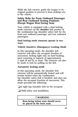 While the belt retracts, guide the tongue to its 
original position to prevent it from striking you 
or the vehicle. 
Safety Belts for Front Outboard Passenger 
and Rear Outboard Seating Positions 
(Except Wagon Rear-Facing Seat) 
Your vehicle is equipped with a dual locking 
mode retractor on the shoulder belt portion of 
the combination lap/shoulder safety belt for the 
front seat outboard passenger and rear outboard 
passengers. 
Dual locking mode retractors operate in two 
ways: 
Vehicle Sensitive (Emergency) Locking Mode 
In this operating mode, the shoulder belt 
retractor will allow the occupant freedom of 
movement, locking tight only on hard braking, 
hard cornering or impacts of approximately 
5 mph (8 km/h) or more. The retractor can also 
be made to lock by pulling on the belt. 
Automatic locking mode 
In this operating mode, the shoulder belt 
retractor will be automatically locked and will 
remain locked when the combination 
lap/shoulder safety belt is buckled, and does not 
allow the occupant freedom of movement. This 
mode provides the following: 
qA tight lap/shoulder belt on the occupant. 
qChild safety seat installation. 
13 
RWARNING 
Rear-facing infant seats should never 
be placed in the front seats. 
 