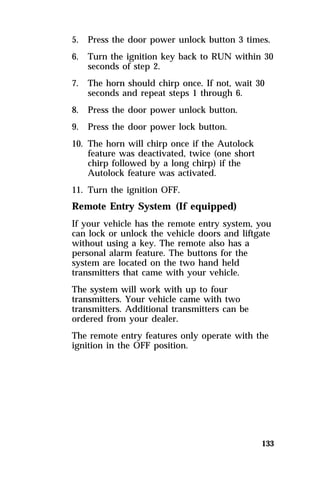 5. Press the door power unlock button 3 times. 
6. Turn the ignition key back to RUN within 30 
133 
seconds of step 2. 
7. The horn should chirp once. If not, wait 30 
seconds and repeat steps 1 through 6. 
8. Press the door power unlock button. 
9. Press the door power lock button. 
10. The horn will chirp once if the Autolock 
feature was deactivated, twice (one short 
chirp followed by a long chirp) if the 
Autolock feature was activated. 
11. Turn the ignition OFF. 
Remote Entry System (If equipped) 
If your vehicle has the remote entry system, you 
can lock or unlock the vehicle doors and liftgate 
without using a key. The remote also has a 
personal alarm feature. The buttons for the 
system are located on the two hand held 
transmitters that came with your vehicle. 
The system will work with up to four 
transmitters. Your vehicle came with two 
transmitters. Additional transmitters can be 
ordered from your dealer. 
The remote entry features only operate with the 
ignition in the OFF position. 
 
