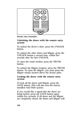 Remote entry transmitter 
Unlocking the doors with the remote entry 
system 
To unlock the driver’s door, press the UNLOCK 
button. 
To unlock the other doors and liftgate, press the 
UNLOCK button a second time, within five 
seconds after the first UNLOCK. 
To open the trunk (sedan), press the TRUNK 
button. 
To unlock the liftgate (wagon), press the TRUNK 
button. To open the liftgate, you must press the 
liftgate release located above the license plate. 
Locking the doors with the remote entry 
system 
To lock all the doors and liftgate, press the 
LOCK button. This will also arm the factory 
installed Anti-Theft system. 
If you would like a signal that the doors are 
being locked, press the LOCK button again 
within five seconds. If all doors and the liftgate 
are completely closed, the doors and liftgate will 
134 
 