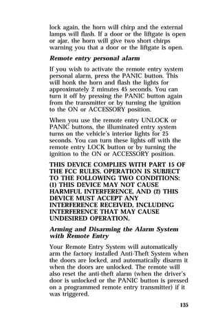 lock again, the horn will chirp and the external 
lamps will flash. If a door or the liftgate is open 
or ajar, the horn will give two short chirps 
warning you that a door or the liftgate is open. 
Remote entry personal alarm 
If you wish to activate the remote entry system 
personal alarm, press the PANIC button. This 
will honk the horn and flash the lights for 
approximately 2 minutes 45 seconds. You can 
turn it off by pressing the PANIC button again 
from the transmitter or by turning the ignition 
to the ON or ACCESSORY position. 
When you use the remote entry UNLOCK or 
PANIC buttons, the illuminated entry system 
turns on the vehicle’s interior lights for 25 
seconds. You can turn these lights off with the 
remote entry LOCK button or by turning the 
ignition to the ON or ACCESSORY position. 
THIS DEVICE COMPLIES WITH PART 15 OF 
THE FCC RULES. OPERATION IS SUBJECT 
TO THE FOLLOWING TWO CONDITIONS: 
(1) THIS DEVICE MAY NOT CAUSE 
HARMFUL INTERFERENCE, AND (2) THIS 
DEVICE MUST ACCEPT ANY 
INTERFERENCE RECEIVED, INCLUDING 
INTERFERENCE THAT MAY CAUSE 
UNDESIRED OPERATION. 
Arming and Disarming the Alarm System 
with Remote Entry 
Your Remote Entry System will automatically 
arm the factory installed Anti-Theft System when 
the doors are locked, and automatically disarm it 
when the doors are unlocked. The remote will 
also reset the anti-theft alarm (when the driver’s 
door is unlocked or the PANIC button is pressed 
on a programmed remote entry transmitter) if it 
was triggered. 
135 
 