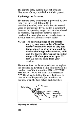The remote entry system may not arm and 
disarm non-factory installed anti-theft systems. 
Replacing the batteries 
The remote entry transmitter is powered by two 
coin type three-volt lithium 2016 
batteries (included) that should last for several 
years of normal use. If you notice a significant 
decrease in operating range, the batteries should 
be replaced. Replacement batteries can be 
purchased at most pharmacies, watch stores or 
at your Ford or Lincoln-Mercury dealer. 
NOTE: The operating range of the remote 
136 
entry system can also be affected by 
weather conditions (such as very cold 
temperatures) or structures around the 
vehicle (buildings, other vehicles, radio 
and TV towers, etc.). Typical operating 
range will allow you to be up to 33 
feet (10 meters) away from your 
vehicle. 
The transmitter can be snapped apart to replace 
the batteries by twisting a thin coin between the 
two halves of the transmitter. DO NOT TAKE 
THE FRONT PART OF THE TRANSMITTER 
APART. When installing the new batteries, be 
sure to place the positive (+) side down as 
marked. Snap the two halves back together. 
Replacing the batteries 
 
