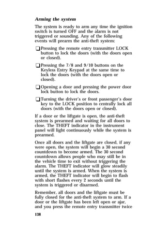 Arming the system 
The system is ready to arm any time the ignition 
switch is turned OFF and the alarm is not 
triggered or sounding. Any of the following 
events will prearm the anti-theft system: 
qPressing the remote entry transmitter LOCK 
button to lock the doors (with the doors open 
or closed). 
qPressing the 7/8 and 9/10 buttons on the 
Keyless Entry Keypad at the same time to 
lock the doors (with the doors open or 
closed). 
qOpening a door and pressing the power door 
lock button to lock the doors. 
qTurning the driver’s or front passenger’s door 
key to the LOCK position to centrally lock all 
doors (with the doors open or closed). 
If a door or the liftgate is open, the anti-theft 
system is prearmed and waiting for all doors to 
close. The THEFT indicator in the instrument 
panel will light continuously while the system is 
prearmed. 
Once all doors and the liftgate are closed, if any 
were open, the system will begin a 30 second 
countdown to become armed. The 30 second 
countdown allows people who may still be in 
the vehicle time to exit without triggering the 
alarm. The THEFT indicator will glow steadily 
until the system is armed. When the system is 
armed, the THEFT indicator will begin to flash 
with short flashes every 2 seconds until the 
system is triggered or disarmed. 
Remember, all doors and the liftgate must be 
fully closed for the anti-theft system to arm. If a 
door or the liftgate has been left open or ajar, 
and you press the remote entry transmitter twice 
138 
 