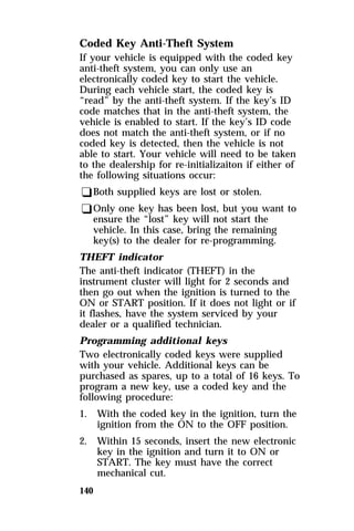 Coded Key Anti-Theft System 
If your vehicle is equipped with the coded key 
anti-theft system, you can only use an 
electronically coded key to start the vehicle. 
During each vehicle start, the coded key is 
“read” by the anti-theft system. If the key’s ID 
code matches that in the anti-theft system, the 
vehicle is enabled to start. If the key’s ID code 
does not match the anti-theft system, or if no 
coded key is detected, then the vehicle is not 
able to start. Your vehicle will need to be taken 
to the dealership for re-initializaiton if either of 
the following situations occur: 
qBoth supplied keys are lost or stolen. 
qOnly one key has been lost, but you want to 
140 
ensure the “lost” key will not start the 
vehicle. In this case, bring the remaining 
key(s) to the dealer for re-programming. 
THEFT indicator 
The anti-theft indicator (THEFT) in the 
instrument cluster will light for 2 seconds and 
then go out when the ignition is turned to the 
ON or START position. If it does not light or if 
it flashes, have the system serviced by your 
dealer or a qualified technician. 
Programming additional keys 
Two electronically coded keys were supplied 
with your vehicle. Additional keys can be 
purchased as spares, up to a total of 16 keys. To 
program a new key, use a coded key and the 
following procedure: 
1. With the coded key in the ignition, turn the 
ignition from the ON to the OFF position. 
2. Within 15 seconds, insert the new electronic 
key in the ignition and turn it to ON or 
START. The key must have the correct 
mechanical cut. 
 