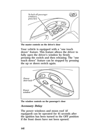 The master controls on the driver’s door 
Your vehicle is equipped with a “one touch 
down” feature. This feature allows the driver to 
fully open the driver’s window by firmly 
pressing the switch and then releasing. The “one 
touch down” feature can be stopped by pressing 
the up or down switch again. 
The window controls on the passenger’s door 
Accessory Delay 
The power windows and moon roof (if 
equipped) can be operated for 45 seconds after 
the ignition has been turned to the OFF position 
if the front doors have not been opened. 
142 
 