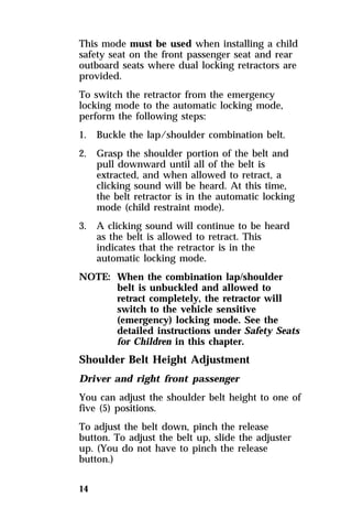 This mode must be used when installing a child 
safety seat on the front passenger seat and rear 
outboard seats where dual locking retractors are 
provided. 
To switch the retractor from the emergency 
locking mode to the automatic locking mode, 
perform the following steps: 
1. Buckle the lap/shoulder combination belt. 
2. Grasp the shoulder portion of the belt and 
14 
pull downward until all of the belt is 
extracted, and when allowed to retract, a 
clicking sound will be heard. At this time, 
the belt retractor is in the automatic locking 
mode (child restraint mode). 
3. A clicking sound will continue to be heard 
as the belt is allowed to retract. This 
indicates that the retractor is in the 
automatic locking mode. 
NOTE: When the combination lap/shoulder 
belt is unbuckled and allowed to 
retract completely, the retractor will 
switch to the vehicle sensitive 
(emergency) locking mode. See the 
detailed instructions under Safety Seats 
for Children in this chapter. 
Shoulder Belt Height Adjustment 
Driver and right front passenger 
You can adjust the shoulder belt height to one of 
five (5) positions. 
To adjust the belt down, pinch the release 
button. To adjust the belt up, slide the adjuster 
up. (You do not have to pinch the release 
button.) 
 
