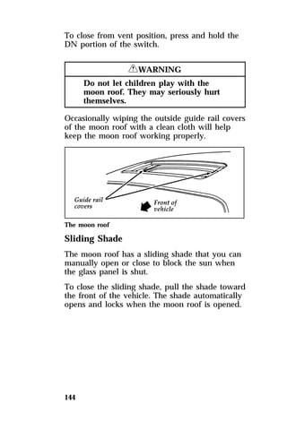 To close from vent position, press and hold the 
DN portion of the switch. 
144 
RWARNING 
Do not let children play with the 
moon roof. They may seriously hurt 
themselves. 
Occasionally wiping the outside guide rail covers 
of the moon roof with a clean cloth will help 
keep the moon roof working properly. 
The moon roof 
Sliding Shade 
The moon roof has a sliding shade that you can 
manually open or close to block the sun when 
the glass panel is shut. 
To close the sliding shade, pull the shade toward 
the front of the vehicle. The shade automatically 
opens and locks when the moon roof is opened. 
 