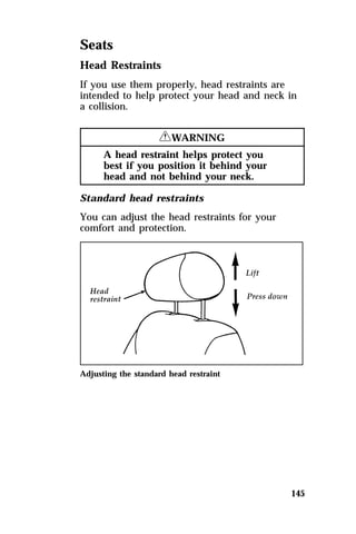 Seats 
Head Restraints 
If you use them properly, head restraints are 
intended to help protect your head and neck in 
a collision. 
145 
RWARNING 
A head restraint helps protect you 
best if you position it behind your 
head and not behind your neck. 
Standard head restraints 
You can adjust the head restraints for your 
comfort and protection. 
Adjusting the standard head restraint 
 