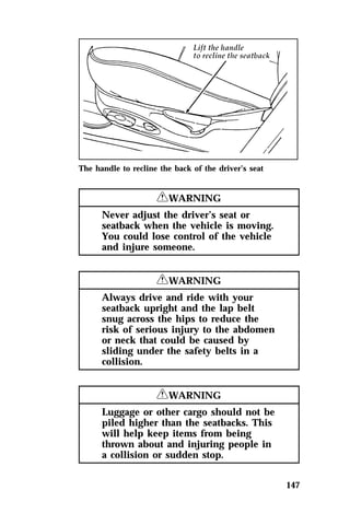 147 
The handle to recline the back of the driver’s seat 
RWARNING 
Never adjust the driver’s seat or 
seatback when the vehicle is moving. 
You could lose control of the vehicle 
and injure someone. 
RWARNING 
Always drive and ride with your 
seatback upright and the lap belt 
snug across the hips to reduce the 
risk of serious injury to the abdomen 
or neck that could be caused by 
sliding under the safety belts in a 
collision. 
RWARNING 
Luggage or other cargo should not be 
piled higher than the seatbacks. This 
will help keep items from being 
thrown about and injuring people in 
a collision or sudden stop. 
 