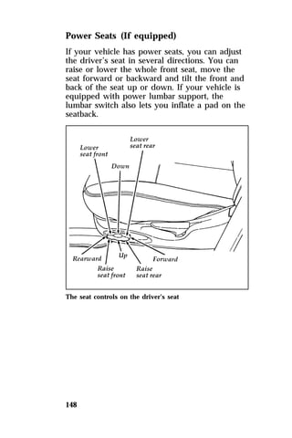 Power Seats (If equipped) 
If your vehicle has power seats, you can adjust 
the driver’s seat in several directions. You can 
raise or lower the whole front seat, move the 
seat forward or backward and tilt the front and 
back of the seat up or down. If your vehicle is 
equipped with power lumbar support, the 
lumbar switch also lets you inflate a pad on the 
seatback. 
The seat controls on the driver’s seat 
148 
 