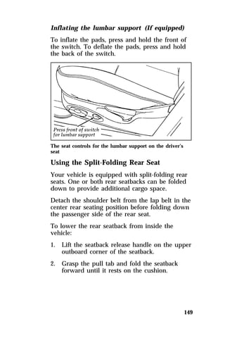 Inflating the lumbar support (If equipped) 
To inflate the pads, press and hold the front of 
the switch. To deflate the pads, press and hold 
the back of the switch. 
The seat controls for the lumbar support on the driver’s 
seat 
Using the Split-Folding Rear Seat 
Your vehicle is equipped with split-folding rear 
seats. One or both rear seatbacks can be folded 
down to provide additional cargo space. 
Detach the shoulder belt from the lap belt in the 
center rear seating position before folding down 
the passenger side of the rear seat. 
To lower the rear seatback from inside the 
vehicle: 
1. Lift the seatback release handle on the upper 
149 
outboard corner of the seatback. 
2. Grasp the pull tab and fold the seatback 
forward until it rests on the cushion. 
 