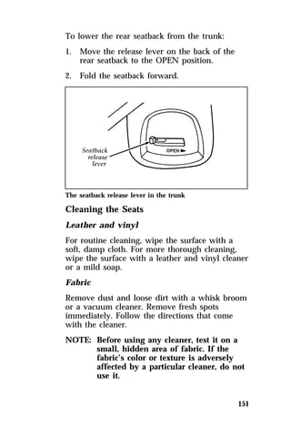 151 
To lower the rear seatback from the trunk: 
1. Move the release lever on the back of the 
rear seatback to the OPEN position. 
2. Fold the seatback forward. 
The seatback release lever in the trunk 
Cleaning the Seats 
Leather and vinyl 
For routine cleaning, wipe the surface with a 
soft, damp cloth. For more thorough cleaning, 
wipe the surface with a leather and vinyl cleaner 
or a mild soap. 
Fabric 
Remove dust and loose dirt with a whisk broom 
or a vacuum cleaner. Remove fresh spots 
immediately. Follow the directions that come 
with the cleaner. 
NOTE: Before using any cleaner, test it on a 
small, hidden area of fabric. If the 
fabric’s color or texture is adversely 
affected by a particular cleaner, do not 
use it. 
 