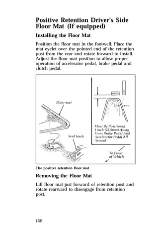 Positive Retention Driver’s Side 
Floor Mat (If equipped) 
Installing the Floor Mat 
Position the floor mat in the footwell. Place the 
mat eyelet over the pointed end of the retention 
post from the rear and rotate forward to install. 
Adjust the floor mat position to allow proper 
operation of accelerator pedal, brake pedal and 
clutch pedal. 
The positive retention floor mat 
Removing the Floor Mat 
Lift floor mat just forward of retention post and 
rotate rearward to disengage from retention 
post. 
152 
 